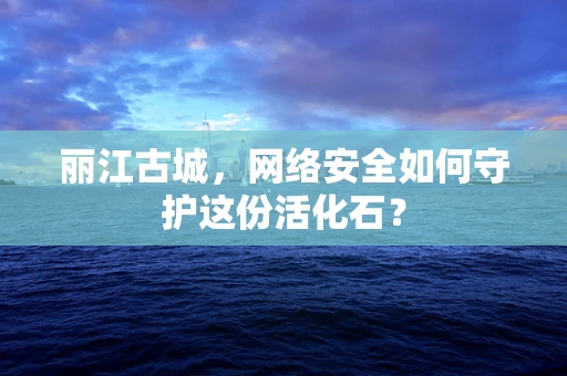 丽江古城，网络安全如何守护这份活化石？