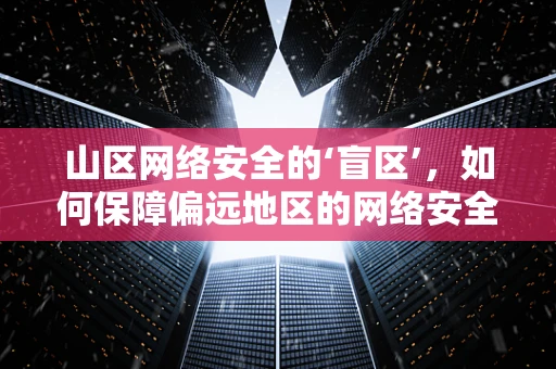 山区网络安全的‘盲区’，如何保障偏远地区的网络安全？