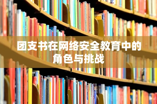 团支书在网络安全教育中的角色与挑战