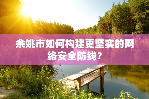 余姚市如何构建更坚实的网络安全防线？