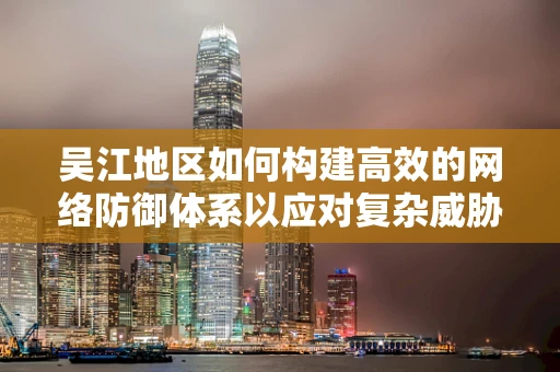 吴江地区如何构建高效的网络防御体系以应对复杂威胁？