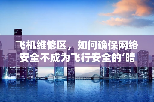 飞机维修区，如何确保网络安全不成为飞行安全的‘暗礁’？