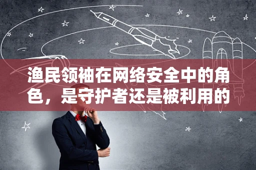 渔民领袖在网络安全中的角色，是守护者还是被利用的饵？