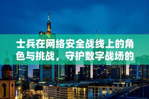 士兵在网络安全战线上的角色与挑战，守护数字战场的‘前线战士’