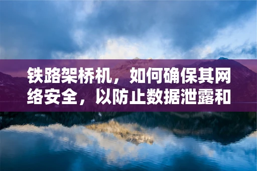 铁路架桥机，如何确保其网络安全，以防止数据泄露和非法操控？