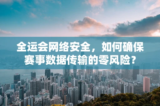 全运会网络安全，如何确保赛事数据传输的零风险？