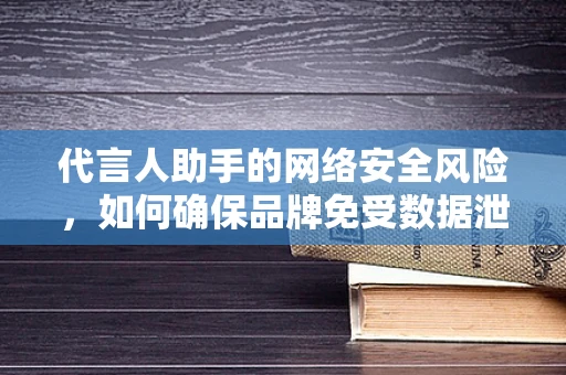 代言人助手的网络安全风险，如何确保品牌免受数据泄露之害？