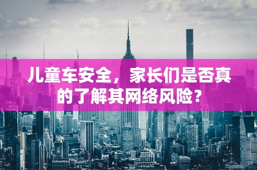 儿童车安全，家长们是否真的了解其网络风险？