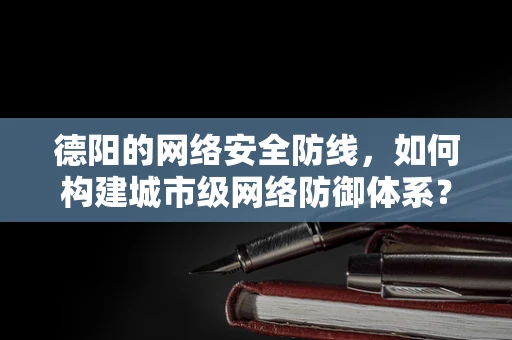 德阳的网络安全防线，如何构建城市级网络防御体系？