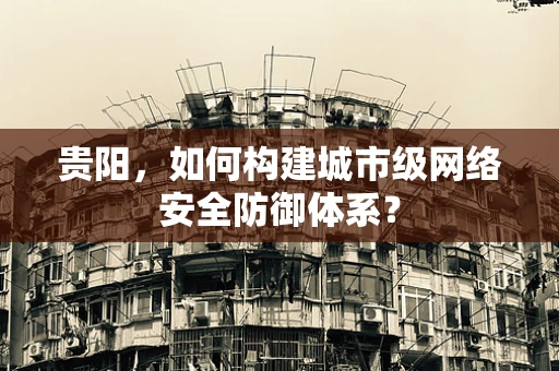 贵阳，如何构建城市级网络安全防御体系？