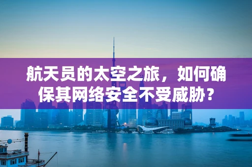 航天员的太空之旅，如何确保其网络安全不受威胁？