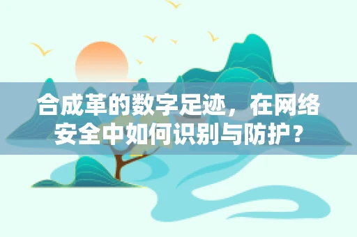 合成革的数字足迹，在网络安全中如何识别与防护？