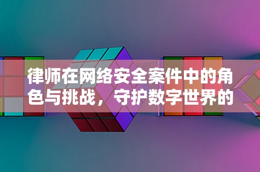 律师在网络安全案件中的角色与挑战，守护数字世界的法律防线