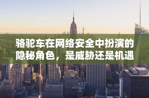 骆驼车在网络安全中扮演的隐秘角色，是威胁还是机遇？