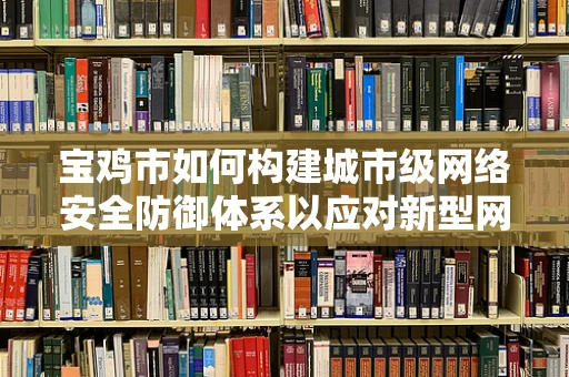 宝鸡市如何构建城市级网络安全防御体系以应对新型网络威胁？