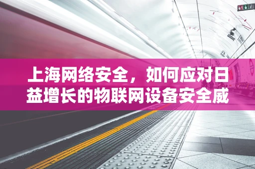 上海网络安全，如何应对日益增长的物联网设备安全威胁？