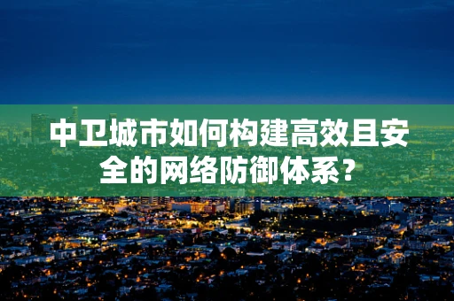 中卫城市如何构建高效且安全的网络防御体系？