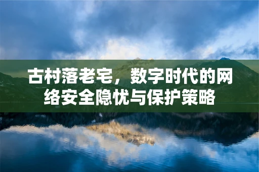 古村落老宅，数字时代的网络安全隐忧与保护策略