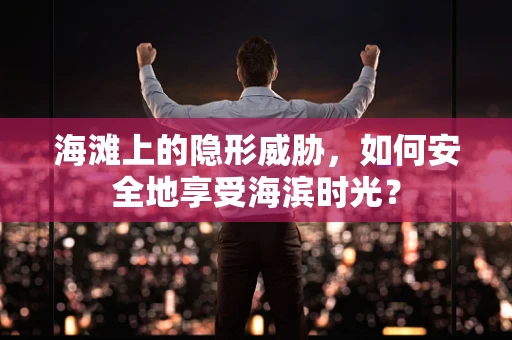 海滩上的隐形威胁，如何安全地享受海滨时光？