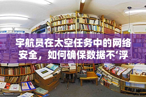 宇航员在太空任务中的网络安全，如何确保数据不‘浮’出太空？