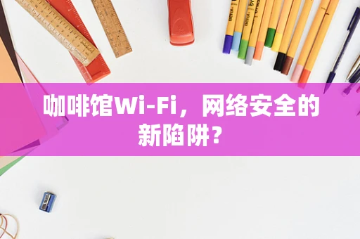 咖啡馆Wi-Fi，网络安全的新陷阱？