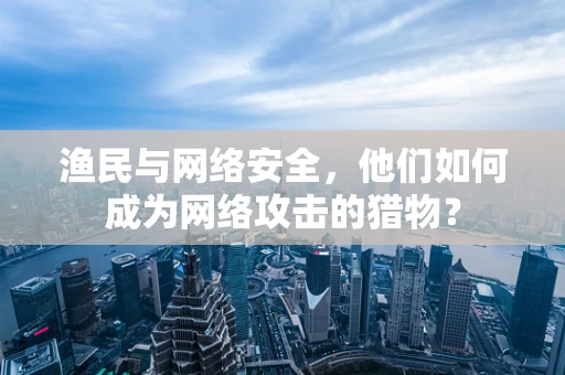 渔民与网络安全，他们如何成为网络攻击的猎物？