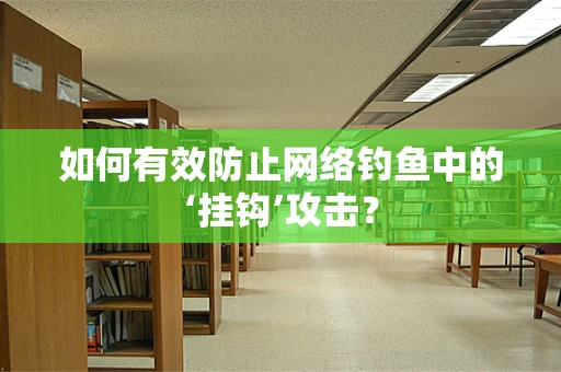 如何有效防止网络钓鱼中的‘挂钩’攻击？