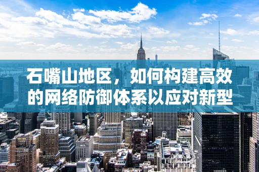 石嘴山地区，如何构建高效的网络防御体系以应对新型网络威胁？