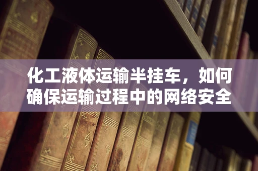 化工液体运输半挂车，如何确保运输过程中的网络安全？