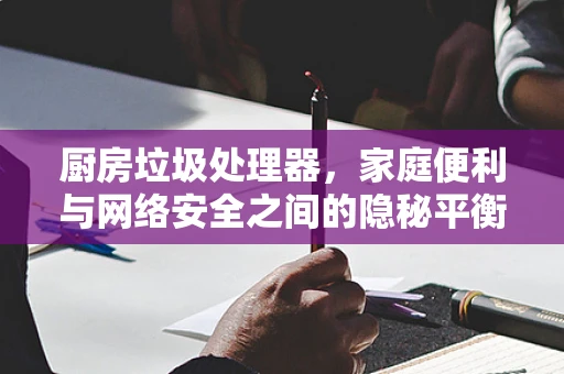 厨房垃圾处理器，家庭便利与网络安全之间的隐秘平衡