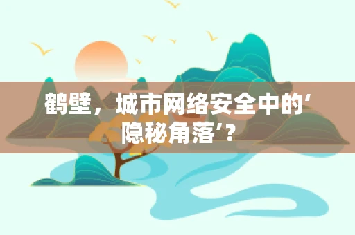 鹤壁，城市网络安全中的‘隐秘角落’？