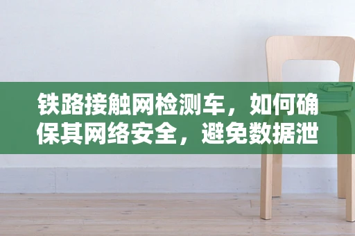 铁路接触网检测车，如何确保其网络安全，避免数据泄露？