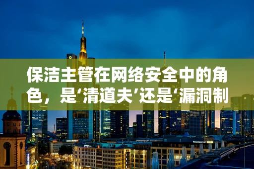 保洁主管在网络安全中的角色，是‘清道夫’还是‘漏洞制造者’？