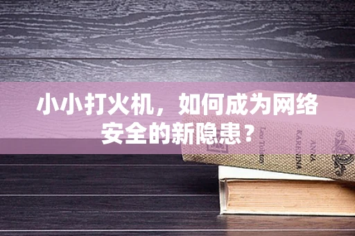 小小打火机，如何成为网络安全的新隐患？