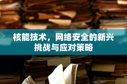 核能技术，网络安全的新兴挑战与应对策略