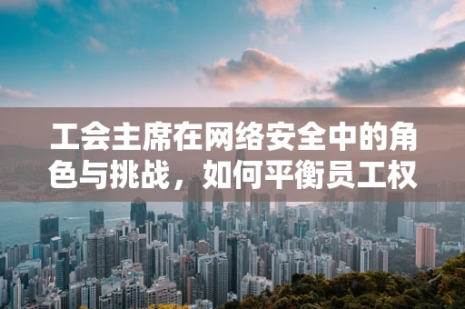 工会主席在网络安全中的角色与挑战，如何平衡员工权益与安全防护？