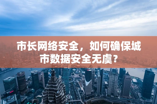 市长网络安全，如何确保城市数据安全无虞？