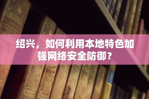 绍兴，如何利用本地特色加强网络安全防御？