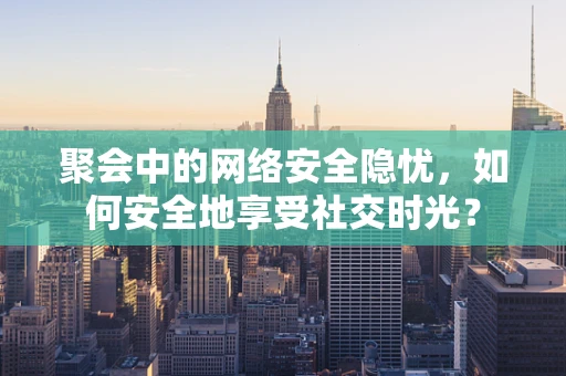 聚会中的网络安全隐忧，如何安全地享受社交时光？