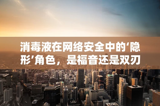 消毒液在网络安全中的‘隐形’角色，是福音还是双刃剑？