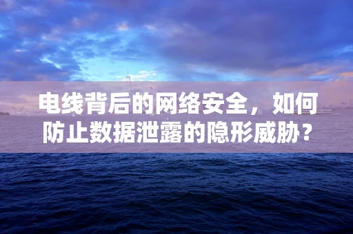 电线背后的网络安全，如何防止数据泄露的隐形威胁？