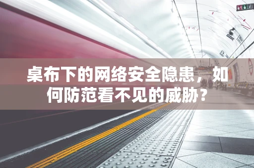 桌布下的网络安全隐患，如何防范看不见的威胁？