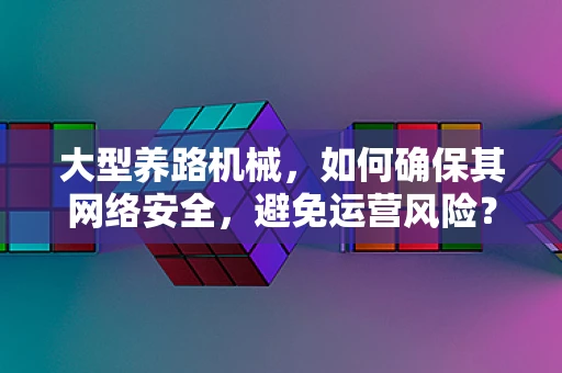 大型养路机械，如何确保其网络安全，避免运营风险？