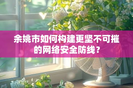 余姚市如何构建更坚不可摧的网络安全防线？