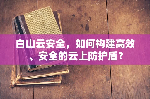 白山云安全，如何构建高效、安全的云上防护盾？