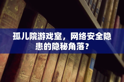 孤儿院游戏室，网络安全隐患的隐秘角落？