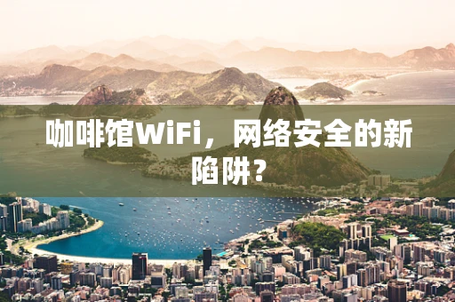 咖啡馆WiFi，网络安全的新陷阱？