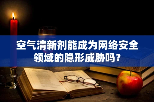 空气清新剂能成为网络安全领域的隐形威胁吗？