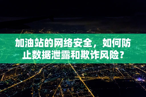 加油站的网络安全，如何防止数据泄露和欺诈风险？