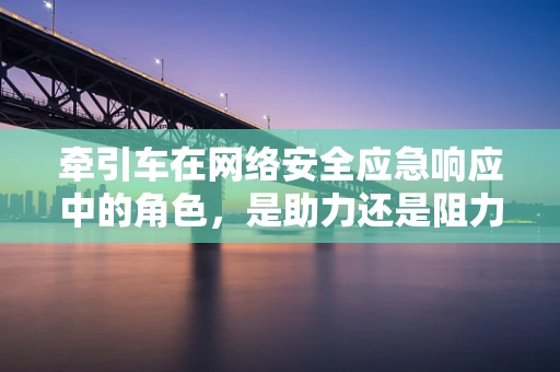 牵引车在网络安全应急响应中的角色，是助力还是阻力？